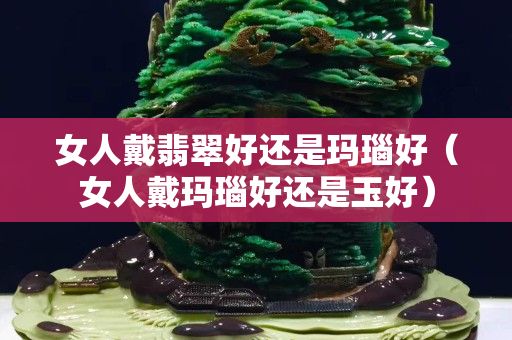 女人戴翡翠好還是瑪瑙好（女人戴瑪瑙好還是玉好）