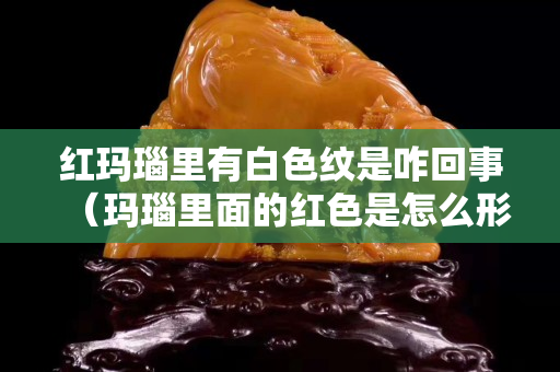 紅瑪瑙里有白色紋是咋回事（瑪瑙里面的紅色是怎么形成的）