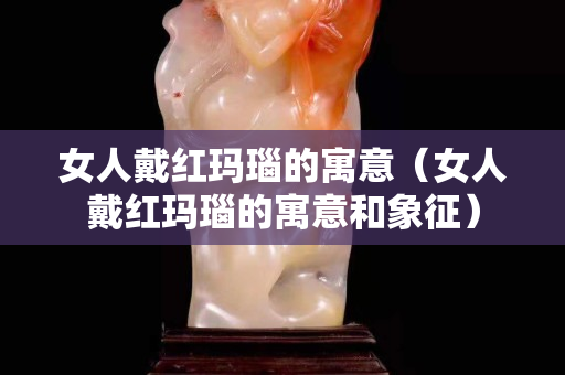 女人戴紅瑪瑙的寓意（女人戴紅瑪瑙的寓意和象征）