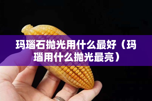 瑪瑙石拋光用什么最好（瑪瑙用什么拋光最亮）