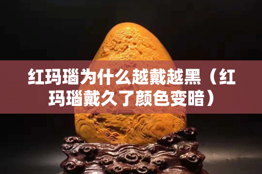 紅瑪瑙為什么越戴越黑（紅瑪瑙戴久了顏色變暗）