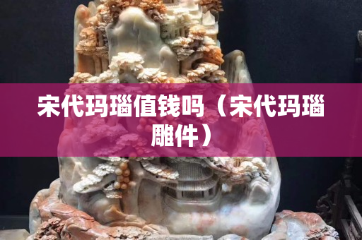 宋代瑪瑙值錢嗎（宋代瑪瑙雕件）