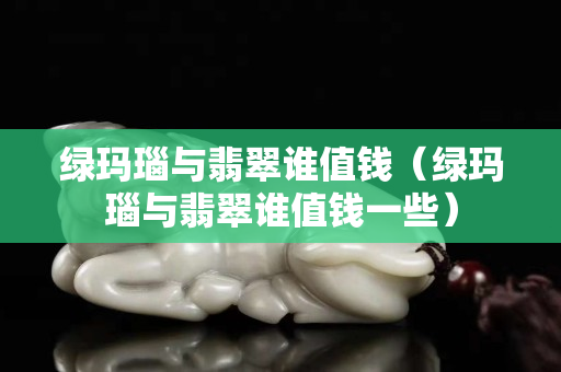 綠瑪瑙與翡翠誰值錢（綠瑪瑙與翡翠誰值錢一些）