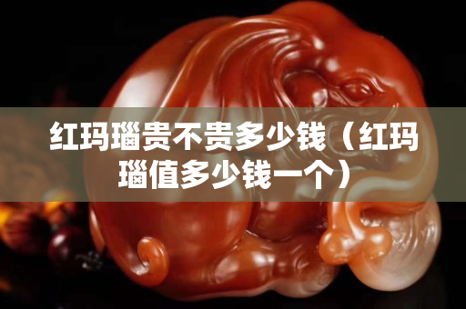 紅瑪瑙貴不貴多少錢（紅瑪瑙值多少錢一個）