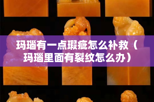 瑪瑙有一點瑕疵怎么補救（瑪瑙里面有裂紋怎么辦）