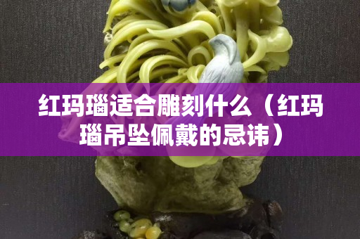 紅瑪瑙適合雕刻什么（紅瑪瑙吊墜佩戴的忌諱）