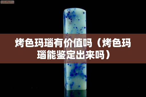烤色瑪瑙有價(jià)值嗎（烤色瑪瑙能鑒定出來嗎）
