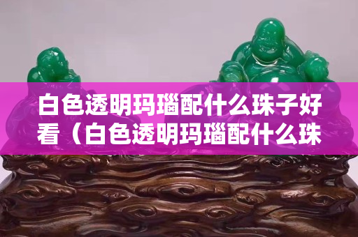 白色透明瑪瑙配什么珠子好看（白色透明瑪瑙配什么珠子好看呢）