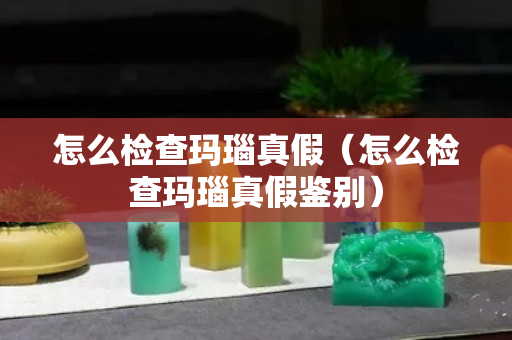 怎么檢查瑪瑙真假（怎么檢查瑪瑙真假鑒別）