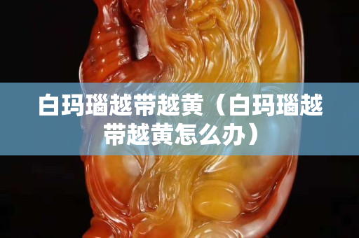 白瑪瑙越帶越黃（白瑪瑙越帶越黃怎么辦）