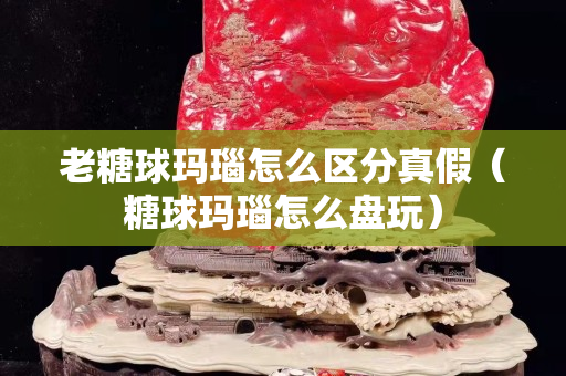 老糖球瑪瑙怎么區分真假（糖球瑪瑙怎么盤玩）