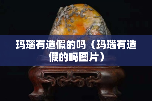 瑪瑙有造假的嗎（瑪瑙有造假的嗎圖片）