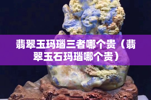 翡翠玉瑪瑙三者哪個貴（翡翠玉石瑪瑙哪個貴）