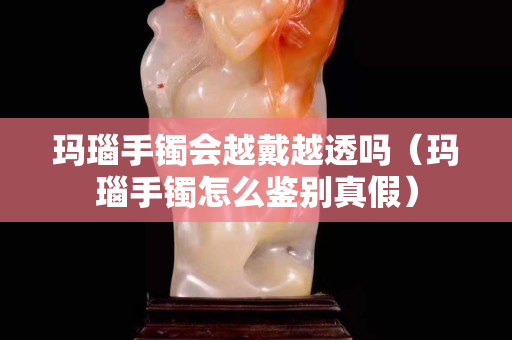 瑪瑙手鐲會越戴越透嗎（瑪瑙手鐲怎么鑒別真假）