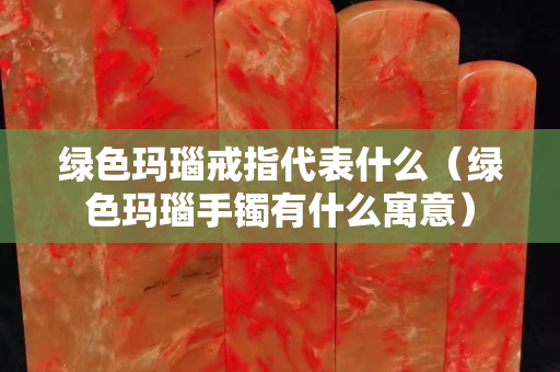 綠色瑪瑙戒指代表什么（綠色瑪瑙手鐲有什么寓意）