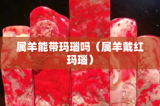 屬羊能帶瑪瑙嗎（屬羊戴紅瑪瑙）