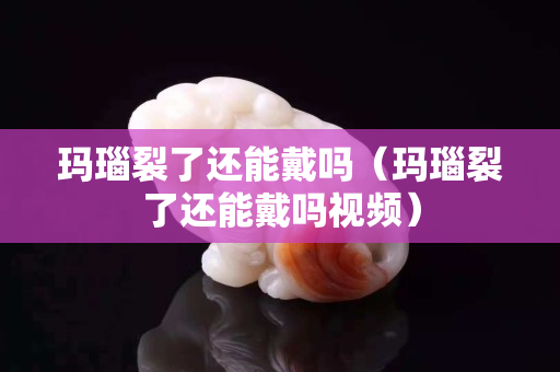 瑪瑙裂了還能戴嗎（瑪瑙裂了還能戴嗎視頻）