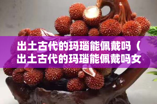 出土古代的瑪瑙能佩戴嗎（出土古代的瑪瑙能佩戴嗎女）