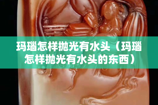 瑪瑙怎樣拋光有水頭（瑪瑙怎樣拋光有水頭的東西）