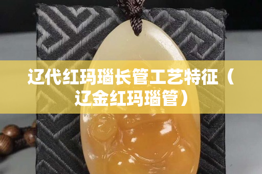遼代紅瑪瑙長(zhǎng)管工藝特征（遼金紅瑪瑙管）