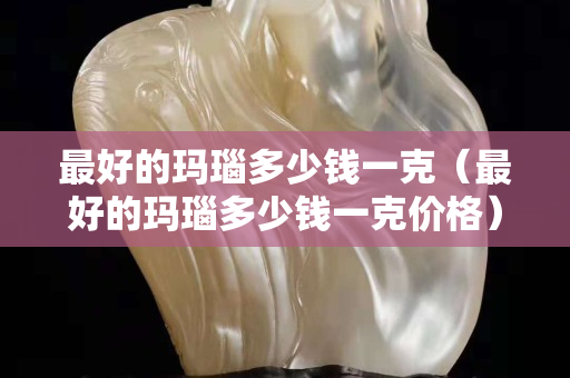 最好的瑪瑙多少錢一克（最好的瑪瑙多少錢一克價格）