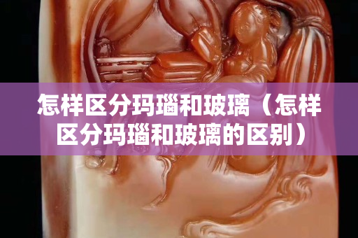 怎樣區(qū)分瑪瑙和玻璃（怎樣區(qū)分瑪瑙和玻璃的區(qū)別）