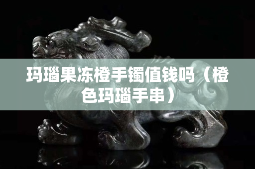 瑪瑙果凍橙手鐲值錢嗎（橙色瑪瑙手串）