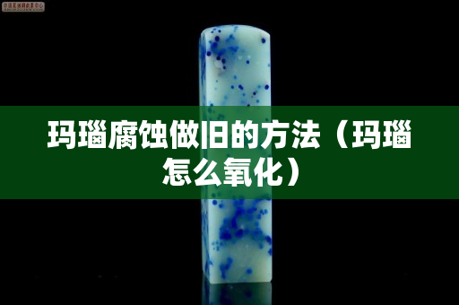 瑪瑙腐蝕做舊的方法（瑪瑙怎么氧化）