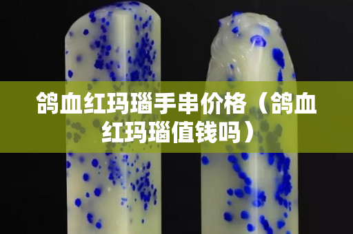 鴿血紅瑪瑙手串價格（鴿血紅瑪瑙值錢嗎）