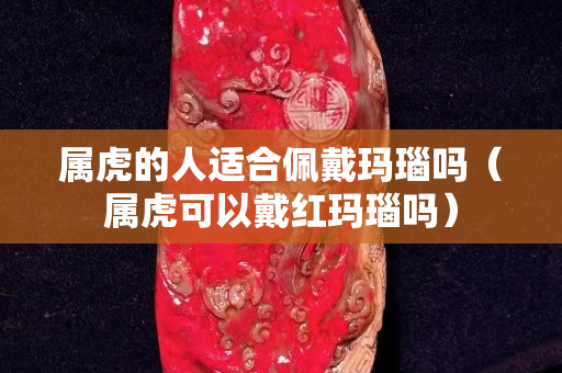 屬虎的人適合佩戴瑪瑙嗎（屬虎可以戴紅瑪瑙嗎）