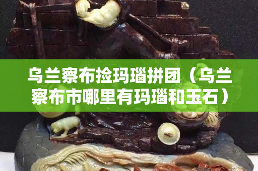 烏蘭察布撿瑪瑙拼團(tuán)（烏蘭察布市哪里有瑪瑙和玉石）