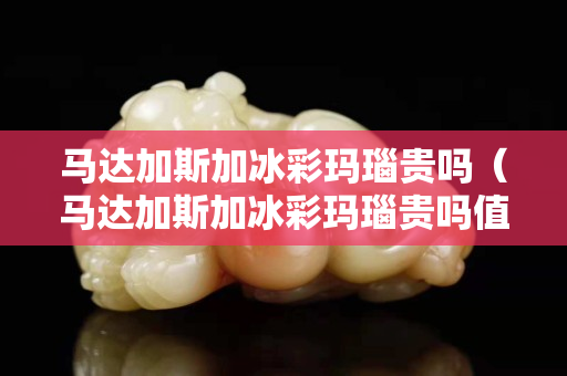 馬達(dá)加斯加冰彩瑪瑙貴嗎（馬達(dá)加斯加冰彩瑪瑙貴嗎值錢嗎）