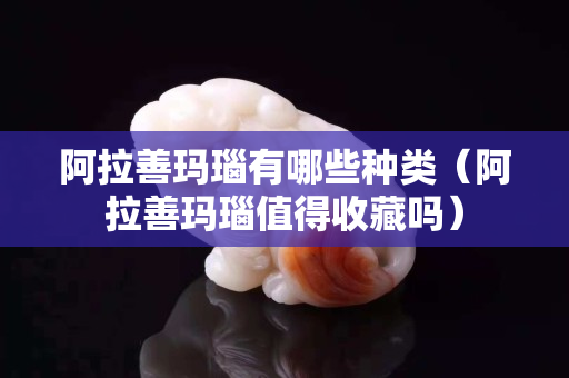 阿拉善瑪瑙有哪些種類（阿拉善瑪瑙值得收藏嗎）