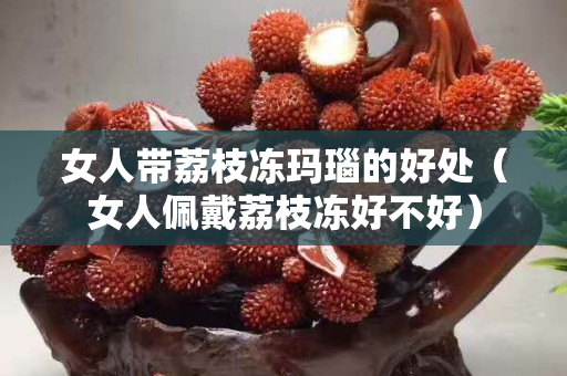 女人帶荔枝凍瑪瑙的好處（女人佩戴荔枝凍好不好）