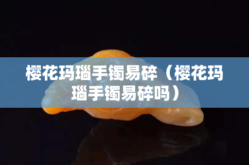 櫻花瑪瑙手鐲易碎（櫻花瑪瑙手鐲易碎嗎）