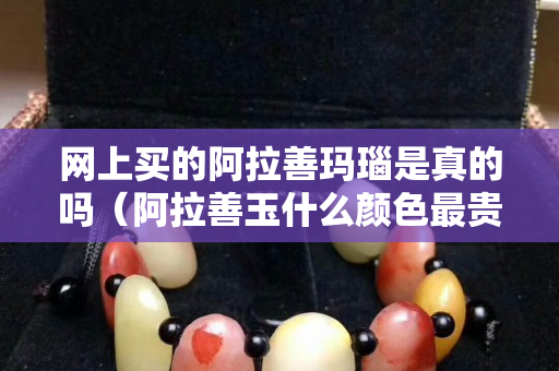網上買的阿拉善瑪瑙是真的嗎（阿拉善玉什么顏色最貴）