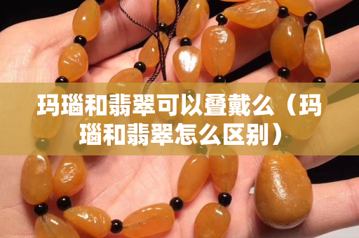 瑪瑙和翡翠可以疊戴么（瑪瑙和翡翠怎么區(qū)別）