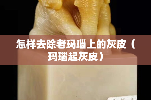 怎樣去除老瑪瑙上的灰皮（瑪瑙起灰皮）