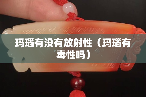 瑪瑙有沒有放射性（瑪瑙有毒性嗎）