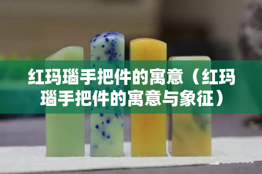 紅瑪瑙手把件的寓意（紅瑪瑙手把件的寓意與象征）