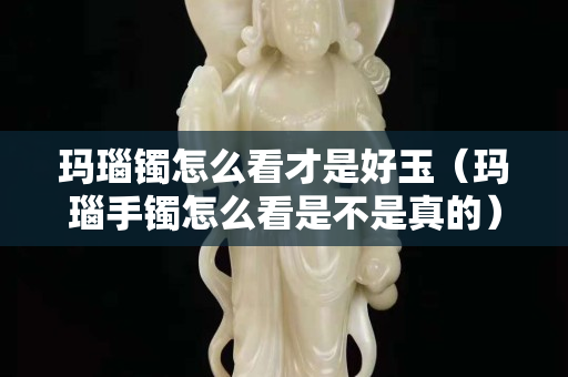 瑪瑙鐲怎么看才是好玉（瑪瑙手鐲怎么看是不是真的）
