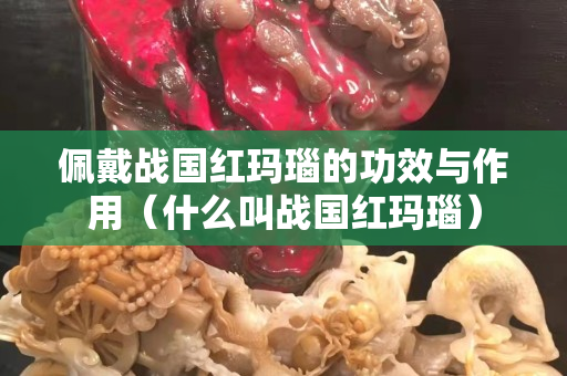 佩戴戰(zhàn)國紅瑪瑙的功效與作用（什么叫戰(zhàn)國紅瑪瑙）