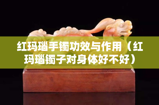 紅瑪瑙手鐲功效與作用（紅瑪瑙鐲子對身體好不好）