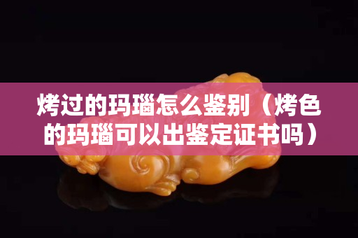 烤過的瑪瑙怎么鑒別（烤色的瑪瑙可以出鑒定證書嗎）