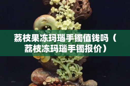 荔枝果凍瑪瑙手鐲值錢嗎（荔枝凍瑪瑙手鐲報價）