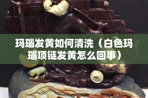 瑪瑙發黃如何清洗（白色瑪瑙項鏈發黃怎么回事）