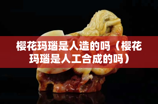 櫻花瑪瑙是人造的嗎（櫻花瑪瑙是人工合成的嗎）