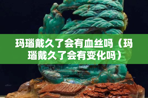 瑪瑙戴久了會有血絲嗎（瑪瑙戴久了會有變化嗎）