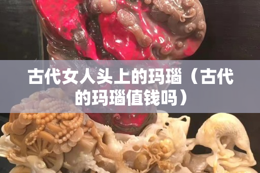 古代女人頭上的瑪瑙（古代的瑪瑙值錢嗎）