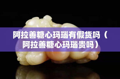 阿拉善糖心瑪瑙有假貨嗎（阿拉善糖心瑪瑙貴嗎）